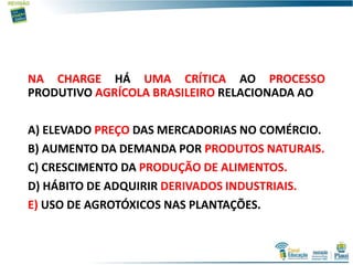 NA CHARGE HÁ UMA CRÍTICA AO PROCESSO
PRODUTIVO AGRÍCOLA BRASILEIRO RELACIONADA AO
A) ELEVADO PREÇO DAS MERCADORIAS NO COMÉRCIO.
B) AUMENTO DA DEMANDA POR PRODUTOS NATURAIS.
C) CRESCIMENTO DA PRODUÇÃO DE ALIMENTOS.
D) HÁBITO DE ADQUIRIR DERIVADOS INDUSTRIAIS.
E) USO DE AGROTÓXICOS NAS PLANTAÇÕES.
 
