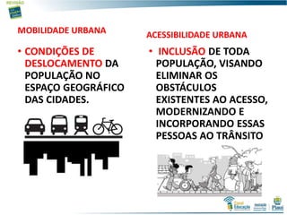 MOBILIDADE URBANA
• CONDIÇÕES DE
DESLOCAMENTO DA
POPULAÇÃO NO
ESPAÇO GEOGRÁFICO
DAS CIDADES.
ACESSIBILIDADE URBANA
• INCLUSÃO DE TODA
POPULAÇÃO, VISANDO
ELIMINAR OS
OBSTÁCULOS
EXISTENTES AO ACESSO,
MODERNIZANDO E
INCORPORANDO ESSAS
PESSOAS AO TRÂNSITO
 