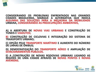 CONSIDERANDO OS PROBLEMAS ENFRENTADOS NAS GRANDES
CIDADES BRASILEIRAS, MARQUE A ALTERNATIVA QUE INDICA
ALGUMAS DAS SOLUÇÕES PARA A MELHORIA DA MOBILIDADE
URBANA, CONSIDERANDO AS PREOCUPAÇÕES AMBIENTAIS,
A) A ABERTURA DE NOVAS VIAS URBANAS E CONSTRUÇÃO DE
TÚNEIS E VIADUTOS;
B) CONSTRUÇÃO DE CICLOVIAS E INTEGRAÇÃO DO SISTEMA DE
TRANSPORTE URBANO;
C) OPÇÃO PELO TRANSPORTE MARÍTIMO E AUMENTO DO NÚMERO
DE LINHAS DE ÔNIBUS;
D) DEMOCRATIZAÇÃO DO TRANSPORTE AÉREO E AMPLIAÇÃO DE
ESTACIONAMENTOS PÚBLICOS.
E) A CONSTRUÇÃO DE NOVAS RODOVIAS URBANAS LIGANDO AS
REGIÕES DE UMA CIDADE ATRAVÉS DE NOVAS PONTES E NOVAS
AVENIDAS.
 