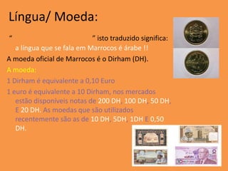Língua/ Moeda:
“                           ” isto traduzido significa:
   a língua que se fala em Marrocos é árabe !!
A moeda oficial de Marrocos é o Dirham (DH).
A moeda:
1 Dirham é equivalente a 0,10 Euro
1 euro é equivalente a 10 Dirham, nos mercados
   estão disponíveis notas de 200 DH, 100 DH, 50 DH,
   E 20 DH. As moedas que são utilizados
   recentemente são as de 10 DH, 5DH, 1DH E 0,50
   DH.
 