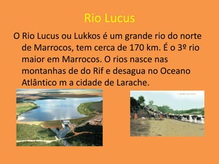 Rio Lucus
O Rio Lucus ou Lukkos é um grande rio do norte
  de Marrocos, tem cerca de 170 km. É o 3º rio
  maior em Marrocos. O rios nasce nas
  montanhas de do Rif e desagua no Oceano
  Atlântico m a cidade de Larache.
 