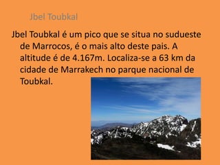 Jbel Toubkal
Jbel Toubkal é um pico que se situa no sudueste
  de Marrocos, é o mais alto deste pais. A
  altitude é de 4.167m. Localiza-se a 63 km da
  cidade de Marrakech no parque nacional de
  Toubkal.
 