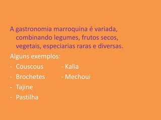 A gastronomia marroquina é variada,
  combinando legumes, frutos secos,
  vegetais, especiarias raras e diversas.
Alguns exemplos:
- Couscous        - Kalia
- Brochetes       - Mechoui
- Tajine
- Pastilha
 
