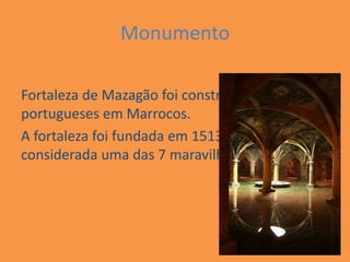 Monumento

Fortaleza de Mazagão foi construída pelos
portugueses em Marrocos.
A fortaleza foi fundada em 1513, e em 2009 foi
considerada uma das 7 maravilhas do mundo.
 