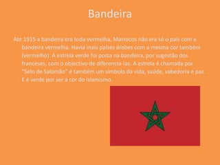 Bandeira
Ate 1915 a bandeira era toda vermelha, Marrocos não era só o pais com a
   bandeira vermelha. Havia mais países árabes com a mesma cor também
   (vermelho). A estrela verde foi posta na bandeira, por sugestão dos
   franceses, com o objectivo de diferencia-las. A estrela é chamada por
   “Selo de Salomão” é também um símbolo da vida, saúde, sabedoria e paz.
   E é verde por ser a cor do islamismo.
 
