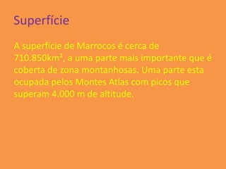 Superfície
A superfície de Marrocos é cerca de
710.850km², a uma parte mais importante que é
coberta de zona montanhosas. Uma parte esta
ocupada pelos Montes Atlas com picos que
superam 4.000 m de altitude.
 
