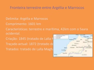 Fronteira terrestre entre Argélia e Marrocos

Delimita: Argélia e Marrocos
Comprimento: 1601 km
Características: terrestre e marítima, 42km com o Saara
ocidental.
Criação: 1845 (tratado de Lalla Maghnia)
Traçado actual: 1872 (tratado de Ifran)
Tratados: tratado de Lalla Maghania e tratado de Ifran.
 