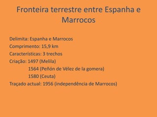 Fronteira terrestre entre Espanha e
                Marrocos

Delimita: Espanha e Marrocos
Comprimento: 15,9 km
Características: 3 trechos
Criação: 1497 (Melila)
         1564 (Peñón de Vélez de la gomera)
         1580 (Ceuta)
Traçado actual: 1956 (independência de Marrocos)
 
