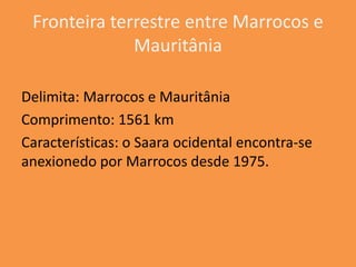 Fronteira terrestre entre Marrocos e
              Mauritânia

Delimita: Marrocos e Mauritânia
Comprimento: 1561 km
Características: o Saara ocidental encontra-se
anexionedo por Marrocos desde 1975.
 