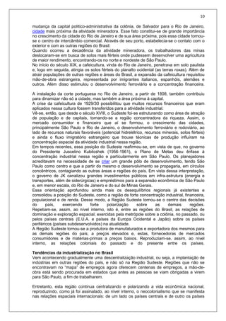 10
mudança da capital político-administrativa da colônia, de Salvador para o Rio de Janeiro,
cidade mais próxima da atividade mineradora. Esse fato constitui-se de grande importância
no crescimento da cidade do Rio de Janeiro e de sua área próxima, pois essa cidade tornou-
se o centro de intercâmbio comercial. Através de seu porto, estabelecia-se o contato com o
exterior e com as outras regiões do Brasil.
Quando ocorreu a decadência da atividade mineradora, os trabalhadores das minas
deslocaram-se em busca de solos mais férteis onde pudessem desenvolver uma agricultura
de maior rendimento, encontrando-os no norte e nordeste de São Paulo.
No início do século XIX, a cafeicultura, vinda do Rio de Janeiro, penetrava em solo paulista
e, logo em seguida, atingia os solos férteis do planalto ocidental (as terras roxas). Além de
atrair populações de outras regiões e áreas do Brasil, a expansão da cafeicultura requisitou
mão-de-obra estrangeira, representada por imigrantes italianos, espanhóis, alemães e
outros. Além disso estimulou o desenvolvimento ferroviário e a concentração financeira.
A instalação da corte portuguesa no Rio de Janeiro, a partir de 1808, também contribuiu
para dinamizar não só a cidade, mas também a área próxima à capital.
A crise da cafeicultura de 1929/30 possibilitou que muitos recursos financeiros que eram
aplicados nessa cultura fossem transferidos para a atividade industrial.
Vê-se, então, que desde o século XVIII, o Sudeste foi-se estruturando como área de atração
de população e de capitais, tornando-se a região concentradora da riqueza. Assim, o
mercado consumidor e financeiro que aí se formou, o crescimento das cidades,
principalmente São Paulo e Rio de Janeiro, o desenvolvimento ferroviário e rodoviário, ao
lado de recursos naturais favoráveis (potencial hidrelétrico, recursos minerais, solos férteis)
e ainda o fluxo imigratório estrangeiro que trouxe técnicas de produção influíram na
concentração espacial da atividade industrial nessa região.
Em tempos recentes, essa posição do Sudeste reafirmou-se, em vista de que, no governo
do Presidente Juscelino Kubitcshek (1956-1961), o Plano de Metas deu ênfase à
concentração industrial nessa região e particularmente em São Paulo. Os planejadores
acreditavam na necessidade de se criar um grande pólo de desenvolvimento, tendo São
Paulo como centro e que a partir do mesmo o desenvolvimento se propagaria, em círculos
concêntricos, contagiando as outras áreas e regiões do país. Em vista dessa interpretação,
o governo de JK canalizou grandes investimentos públicos em infra-estrutura (energia e
transportes, além de siderúrgicas) e empréstimos para a expansão econômica de São Paulo
e, em menor escala, do Rio de Janeiro e do sul de Minas Gerais.
Essa orientação aprofundou ainda mais os desequilíbrios regionais já existentes e
consolidou a posição do Sudeste, como a região de forte concentração industrial, financeira,
populacional e de renda. Desse modo, a Região Sudeste tornou-se o centro das decisões
do país, exercendo forte polarização sobre as demais regiões.
Repetiam-se, assim, ao nível interno, isto é, entre as regiões do Brasil, as relações de
dominação e exploração espacial, exercidas pela metrópole sobre a colônia, no passado, ou
pelos países centrais (E.U.A. e países da Europa Ocidental e Japão) sobre os países
periféricos (países subdesenvolvidos) na atualidade.
A Região Sudeste tornou-se a produtora de manufaturados e exportadora dos mesmos para
as demais regiões do país, a preços elevados e, estas, fornecedoras de mercados
consumidores e de matérias-primas a preços baixos. Reproduziam-se, assim, ao nível
interno, as relações coloniais do passado e do presente entre os países.
Tendências da industrialização no Brasil
Vem acontecendo gradualmente uma descentralização industrial, ou seja, a implantação de
indústrias em outras regiões do país, e não só na Região Sudeste. Regiões que não se
encontravam no “mapa” de empregos agora oferecem centenas de empregos, a mão-de-
obra está sendo procurada em estados que antes as pessoas se viam obrigadas a virem
para São Paulo, a fim de trabalharem.
Entretanto, esta região continua centralizando e polarizando a vida econômica nacional,
reproduzindo, como já foi assinalado, ao nível interno, o neocolonialismo que se manifesta
nas relações espaciais internacionais: de um lado os países centrais e de outro os países
 
