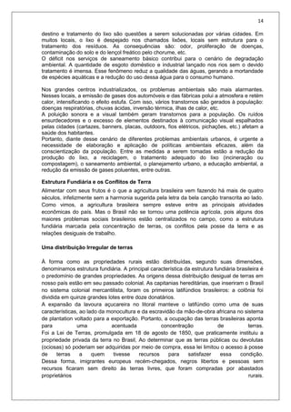 14
destino e tratamento do lixo são questões a serem solucionadas por várias cidades. Em
muitos locais, o lixo é despejado nos chamados lixões, locais sem estrutura para o
tratamento dos resíduos. As consequências são: odor, proliferação de doenças,
contaminação do solo e do lençol freático pelo chorume, etc.
O déficit nos serviços de saneamento básico contribui para o cenário de degradação
ambiental. A quantidade de esgoto doméstico e industrial lançado nos rios sem o devido
tratamento é imensa. Esse fenômeno reduz a qualidade das águas, gerando a mortandade
de espécies aquáticas e a redução do uso dessa água para o consumo humano.
Nos grandes centros industrializados, os problemas ambientais são mais alarmantes.
Nesses locais, a emissão de gases dos automóveis e das fábricas polui a atmosfera e retém
calor, intensificando o efeito estufa. Com isso, vários transtornos são gerados à população:
doenças respiratórias, chuvas ácidas, inversão térmica, ilhas de calor, etc.
A poluição sonora e a visual também geram transtornos para a população. Os ruídos
ensurdecedores e o excesso de elementos destinados à comunicação visual espalhados
pelas cidades (cartazes, banners, placas, outdoors, fios elétricos, pichações, etc.) afetam a
saúde dos habitantes.
Portanto, diante desse cenário de diferentes problemas ambientais urbanos, é urgente a
necessidade de elaboração e aplicação de políticas ambientais eficazes, além da
conscientização da população. Entre as medidas a serem tomadas estão a redução da
produção do lixo, a reciclagem, o tratamento adequado do lixo (incineração ou
compostagem), o saneamento ambiental, o planejamento urbano, a educação ambiental, a
redução da emissão de gases poluentes, entre outras.
Estrutura Fundiária e os Conflitos de Terra
Alimentar com seus frutos é o que a agricultura brasileira vem fazendo há mais de quatro
séculos, infelizmente sem a harmonia sugerida pela letra da bela canção transcrita ao lado.
Como vimos, a agricultura brasileira sempre esteve entre as principais atividades
econômicas do país. Mas o Brasil não se tornou uma potência agrícola, pois alguns dos
maiores problemas sociais brasileiros estão centralizados no campo, como a estrutura
fundiária marcada pela concentração de terras, os conflitos pela posse da terra e as
relações desiguais de trabalho.
Uma distribuição Irregular de terras
À forma como as propriedades rurais estão distribuídas, segundo suas dimensões,
denominamos estrutura fundiária. A principal característica da estrutura fundiária brasileira é
o predomínio de grandes propriedades. As origens dessa distribuição desigual de terras em
nosso país estão em seu passado colonial. As capitanias hereditárias, que inseriram o Brasil
no sistema colonial mercantilista, foram os primeiros latifúndios brasileiros: a colônia foi
dividida em quinze grandes lotes entre doze donatários.
A expansão da lavoura açucareira no litoral manteve o latifúndio como uma de suas
características, ao lado da monocultura e da escravidão da mâo-de-obra africana no sistema
de plantation voltado para a exportação. Portanto, a ocupação das terras brasileiras aponta
para uma acentuada concentração de terras.
Foi a Lei de Terras, promulgada em 18 de agosto de 1850, que praticamente instituiu a
propriedade privada da terra no Brasil, Ao determinar que as terras públicas ou devolutas
(ociosas) só poderiam ser adquiridas por meio de compra, essa lei limitou o acesso à posse
de terras a quem tivesse recursos para satisfazer essa condição.
Dessa forma, imigrantes europeus recém-chegados, negros libertos e pessoas sem
recursos ficaram sem direito às terras livres, que foram compradas por abastados
proprietários rurais.
 