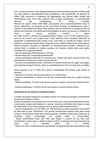 15
Com o passar do tempo, essa desigual distribuição de terras acabou gerando conflitos cada
vez mais violentos e generalizados entre proprietários e não proprietários. As décadas de
1950e 1960 marcaram o surgimento de organizações que lutavam pêlos direitos dos
trabalhadores rurais. Entre elas, podemos citar as ligas camponesas e a Confederação
Nacional dos Trabalhadores do Campo (Contag).
Membros do regime militar (1964-1985), preocupados com o descontentamento social no
campo, elaboraram um conjunto de leis para tentar controlar os trabalhadores rurais e
acalmar os proprietários de terras. Essa tentativa deu-se através de um projeto de reforma
agrária para promover uma distribuição mais igualitária da terra, que resultou no Estatuto da
Terra, cujos pontos principais veremos a seguir.
Em 1993, durante o governo do presidente Itamar Franco, a Lei n" 8 629 reafirmou que a
terra tem de cumprir uma função social. Foram definidos novos conceitos referentes às
dimensões e classificações dos imóveis rurais. Com base no conceito de módulo rural foi
utilizado o conceito de módulo fiscal. Segundo o Incra, Instituto Nacional de Colonização e
Reforma Agrária, vinculado ao Ministério do Desenvolvimento Agrário, entende-se por
módulo fiscal a unidade de medida expressa em hectares, fixada para cada região,
considerando os seguintes fatores:
- Tipo de exploração predominante no município.
- Renda obtida com a exploração predominante.
- Outras explorações existentes no município que, embora não sejam predominantes, são
significativas em função da renda e da área utilizada.
- Conceito de propriedade familiar, O tamanho do módulo fiscal varia de região para região,
pois depende de alguns fatores, como as características do clima de cada área ou região.
Ainda, segundo a Lei n° 8 629, ficou assim a classificação dos imóveis rurais quanto ao
tamanho:
- Minifúndio. O imóvel rural com área inferior a um módulo fiscal.
- Pequena propriedade. O imóvel rural de área compreendida entre um e quatro módulos
fiscais.
- Média propriedade. O imóvel rural de área superior a quatro e até quinze módulos fiscais.
- Grande propriedade. O imóvel rural de área superior a quinze módulos fiscais.
Características da estrutura fundiária brasileira
A análise dos dados expressos nos gráficos abaixo nos mostra as principais características
da estrutura fundiária no Brasil.
Existe uma absurda concentração de terras em nosso país, onde poucos latifúndios ocupam
a maior parte da área total brasileira e o grande número de minifúndios não chega a ocupar
2% dessa área. Como consequência temos um grave quadro socioeconômico:
- Poucas propriedades rurais (43 956) com 1000 hectares ou mais concentram mais de 50%
da área total do país. Geralmente, uma grande concentração fundiária pode gerar terras
ociosas e improdutivas porque seus donos aguardam melhores preços para arrendá-las ou
vendê-las (estão concentradas nas regiões Norte e Centro-Oeste).
- Muitas propriedades rurais (947 408) não chegam a possuir 2% da área total,
inviabilizando, muitas vezes, o plantio de algum produto. A despesa com sementes pode ser
maior que o montante obtido com a colheita.
- Êxodo rural como consequência da mecanização em algumas grandes propriedades rurais
 