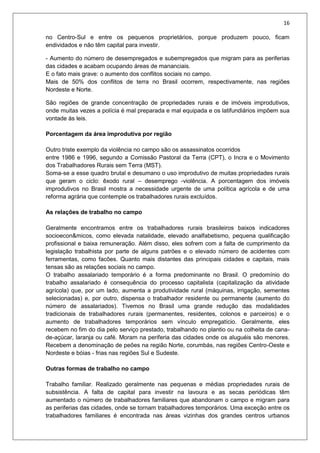 16
no Centro-Sul e entre os pequenos proprietários, porque produzem pouco, ficam
endividados e não têm capital para investir.
- Aumento do número de desempregados e subempregados que migram para as periferias
das cidades e acabam ocupando áreas de mananciais.
E o fato mais grave: o aumento dos conflitos sociais no campo.
Mais de 50% dos conflitos de terra no Brasil ocorrem, respectivamente, nas regiões
Nordeste e Norte.
São regiões de grande concentração de propriedades rurais e de imóveis improdutivos,
onde muitas vezes a polícia é mal preparada e mal equipada e os latifundiários impõem sua
vontade às leis.
Porcentagem da área improdutiva por região
Outro triste exemplo da violência no campo são os assassinatos ocorridos
entre 1986 e 1996, segundo a Comissão Pastoral da Terra (CPT), o Incra e o Movimento
dos Trabalhadores Rurais sem Terra (MST).
Soma-se a esse quadro brutal e desumano o uso improdutivo de muitas propriedades rurais
que geram o ciclo: êxodo rural – desemprego -violência. A porcentagem dos imóveis
improdutivos no Brasil mostra a necessidade urgente de uma política agrícola e de uma
reforma agrária que contemple os trabalhadores rurais excluídos.
As relações de trabalho no campo
Geralmente encontramos entre os trabalhadores rurais brasileiros baixos indicadores
socioecon&micos, como elevada natalidade, elevado analfabetismo, pequena qualificação
profissional e baixa remuneração. Além disso, eles sofrem com a falta de cumprimento da
legislação trabalhista por parte de alguns patrões e o elevado número de acidentes com
ferramentas, como facões. Quanto mais distantes das principais cidades e capitais, mais
tensas são as relações sociais no campo.
O trabalho assalariado temporário é a forma predominante no Brasil. O predomínio do
trabalho assalariado é consequência do processo capitalista (capitalização da atividade
agrícola) que, por um lado, aumenta a produtividade rural (máquinas, irrigação, sementes
selecionadas) e, por outro, dispensa o trabalhador residente ou permanente (aumento do
número de assalariados). Tivemos no Brasil uma grande redução das modalidades
tradicionais de trabalhadores rurais (permanentes, residentes, colonos e parceiros) e o
aumento de trabalhadores temporários sem vínculo empregatício. Geralmente, eles
recebem no fim do dia pelo serviço prestado, trabalhando no plantio ou na colheita de cana-
de-açúcar, laranja ou café. Moram na periferia das cidades onde os aluguéis são menores.
Recebem a denominação de peões na região Norte, corumbás, nas regiões Centro-Oeste e
Nordeste e bóias - frias nas regiões Sul e Sudeste.
Outras formas de trabalho no campo
Trabalho familiar. Realizado geralmente nas pequenas e médias propriedades rurais de
subsistência. A falta de capital para investir na lavoura e as secas periódicas têm
aumentado o número de trabalhadores familiares que abandonam o campo e migram para
as periferias das cidades, onde se tornam trabalhadores temporários. Uma exceção entre os
trabalhadores familiares é encontrada nas áreas vizinhas dos grandes centros urbanos
 