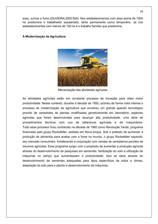 18
aves, suínos e fumo (OLIVEIRA,2005:504). Nos estabelecimentos com área acima de 1000
ha predomina o trabalhador assalariado, tanto permanente como temporário. Já nos
estabelecimentos com menos de 100 ha é o trabalho familiar que predomina.
A Modernização da Agricultura
Mecanização das atividades agrícolas
As atividades agrícolas estão em constante processo de inovação para obter maior
produtividade. Nesse contexto, durante a década de 1950, ocorreu de forma mais intensa o
processo de modernização da agricultura que envolveu um grande aparato tecnológico
provido de variedades de plantas modificadas geneticamente em laboratório, espécies
agrícolas que foram desenvolvidas para alcançar alta produtividade, uma série de
procedimentos técnicos com uso de defensivos agrícolas e de maquinários.
Todo esse processo ficou conhecido na década de 1960 como Revolução Verde, programa
financiado pelo grupo Rockefeller, sediado em Nova Iorque. Sob o pretexto de aumentar a
produção de alimentos para acabar com a fome no mundo, o grupo Rockefeller expandiu
seu mercado consumidor, fortalecendo a corporação com vendas de verdadeiros pacotes de
insumos agrícolas. Esse programa surgiu com o propósito de aumentar a produção agrícola
através do desenvolvimento de pesquisas em sementes, fertilização do solo e utilização de
máquinas no campo que aumentassem a produtividade. Isso se daria através do
desenvolvimento de sementes adequadas para tipos específicos de solos e climas,
adaptação do solo para o plantio e desenvolvimento de máquinas.
 