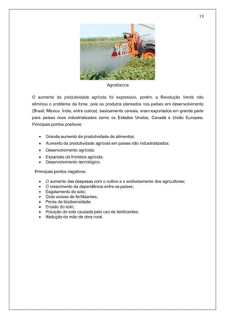 19
Agrotóxicos
O aumento da produtividade agrícola foi expressivo, porém, a Revolução Verde não
eliminou o problema da fome, pois os produtos plantados nos países em desenvolvimento
(Brasil, México, Índia, entre outros), basicamente cereais, eram exportados em grande parte
para países ricos industrializados como os Estados Unidos, Canadá e União Europeia.
Principais pontos positivos:
 Grande aumento da produtividade de alimentos;
 Aumento da produtividade agrícola em países não industrializados;
 Desenvolvimento agrícola;
 Expansão da fronteira agrícola;
 Desenvolvimento tecnológico.
Principais pontos negativos:
 O aumento das despesas com o cultivo e o endividamento dos agricultores;
 O crescimento da dependência entre os países;
 Esgotamento do solo;
 Ciclo vicioso de fertilizantes;
 Perda de biodiversidade;
 Erosão do solo;
 Poluição do solo causada pelo uso de fertilizantes;
 Redução da mão de obra rural.
 