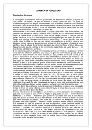 2
DINÂMICA DA POPULAÇÃO
População e Sociedade
A população é o conjunto de pessoas que residem em determinado território, que pode ser
uma cidade, um estado, um país ou mesmo o planeta como um todo. Ela pode ser
classificada segundo sua religião, nacionalidade, local de moradia (urbana e rural), atividade
econômica (ativa ou inativa) e tem seu comportamento e suas condições de vida retratados
através de indicadores sociais – taxas de natalidade, mortalidade, expectativa de vida,
índices de analfabetismo, participação na renda, etc.
Nesta unidade, é importante não confundir população com nação, que é um conjunto de
pessoas que possuem a mesma história e estão inseridas em um mesmo padrão cultural.
Assim, a população de um país pode conter várias nações, como é o caso de diversos
países da África, onde os colonizadores europeus estabeleceram as atuais fronteiras em
função dos próprios interesses econômicos e geopolíticos. É comum também que uma
nação esteja dividida em dois ou mais países, compartilhando o território nacional com
povos de outras nações, o que comumente termina em divergência de interesses e sérios
conflitos. Essa é a base do verdadeiro genocídio ou extermínio físico entre as tribos, que
frequentemente assola a África, e dos movimentos separatistas do Leste Europeu – ex-
Iugoslávia e extinta União Soviética.
É importante ressaltar ainda que em uma dada população, mesmo que as pessoas tenham
ideias comuns e formem realmente uma nação, há grandes contrastes no que se refere à
participação dos habitantes na renda nacional, ou seja, existem as classes sociais, e daí
surge a necessidade da ação do Estado para intermediar os conflitos de interesses. Em
países desenvolvidos, as diferenças econômicas são atenuadas através do acesso da
população de baixa renda a sistemas públicos eficientes de saúde, educação, transporte,
moradia e lazer, o que é possível graças a um sistema tributário de cunho distributivo. Já
nos países subdesenvolvidos, o Estado costuma estar a serviço dos interesses privados de
uma minoria da população e os serviços públicos são relegados a último plano.
Quanto mais acentuadas as diferenças sociais, maior a concentração da renda, maiores as
distâncias entre a média dos indicadores sociais de população e a realidade em que vive a
maioria dos cidadãos. Por exemplo, a expectativa de vida de um brasileiro não corresponde
à média do país contabilizada no censo de 1991 (66 anos), mas à média obtida
segundo sua faixa de renda. Quem recebe mais de dez salários mínimos terá uma
expectativa de vida superior – 71,5 anos – à de quem vive com até um salário mínimo – 54,8
anos – e não consegue sequer se alimentar de forma digna. Ou, ainda, se a taxa de
natalidade de um país for alta, é necessário considerar o que está acontecendo nas suas
diferentes regiões ou classes sociais: os pobres costumam ter mais filhos que os ricos.
Portanto, diante de uma tabela contendo quaisquer indicadores sociais de uma população,
temos de levar em conta a forma como está distribuída a renda do país para podermos
avaliar a confiabilidade da média obtida.
Quando nos referimos à população de um território, podemos considerar os conceitos de
populoso ou povoado, o que envolve a noção de população absoluta – número total de
habitantes – e relativa – habitantes por quilômetro quadrado. Um país é considerado
populoso quando o número absoluto de habitantes é alto. Por exemplo, o Brasil é o quinto
país mais populoso do planeta, com cerca de 155 milhões de habitantes, mas pouco
povoado, pois possui apenas 17 hab/km2. Porém, quando a análise parte do pressuposto
que interessa, ou seja, da qualidade de vida da população, esses conceitos devem ser
relativizados. Os Países Baixos, apesar de apresentarem uma população relativa alta – 429
hab/km2 -, possuem uma estrutura econômica e serviços públicos que atendem às
necessidades dos seus cidadãos e não podem, portanto, ser considerados um país
superpovoado. Já o Brasil, com uma baixa população relativa, é "muito povoado", devido à
carência de serviços públicos, de empregos com salários dignos, habitações, etc. Nesse
contexto, em última instância, o que conta é a análise das condições socioeconômicas da
população, e não a análise demográfica.
 