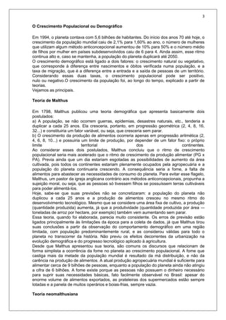 3
O Crescimento Populacional ou Demográfico
Em 1994, o planeta contava com 5,6 bilhões de habitantes. Do início dos anos 70 até hoje, o
crescimento da população mundial caiu de 2,1% para 1,60% ao ano, o número de mulheres
que utilizam algum método anticoncepcional aumentou de 10% para 50% e o número médio
de filhos por mulher em países subdesenvolvidos caiu de 6 para 4. Ainda assim, esse ritmo
continua alto e, caso se mantenha, a população do planeta duplicará até 2050.
O crescimento demográfico está ligado a dois fatores: o crescimento natural ou vegetativo,
que corresponde à diferença entre nascimentos e óbitos verificada numa população, e a
taxa de migração, que é a diferença entre a entrada e a saída de pessoas de um território.
Considerando essas duas taxas, o crescimento populacional pode ser positivo,
nulo ou negativo.O crescimento da população foi, ao longo do tempo, explicado a partir de
teorias.
Vejamos as principais.
Teoria de Malthus
Em 1798, Malthus publicou uma teoria demográfica que apresenta basicamente dois
postulados:
a) A população, se não ocorrem guerras, epidemias, desastres naturais, etc., tenderia a
duplicar a cada 25 anos. Ela cresceria, portanto, em progressão geométrica (2, 4, 8, 16,
32...) e constituiria um fator variável, ou seja, que cresceria sem parar.
b) O crescimento da produção de alimentos ocorreria apenas em progressão aritmética (2,
4, 6, 8, 10...) e possuiria um limite de produção, por depender de um fator fixo: o próprio
limite territorial dos continentes.
Ao considerar esses dois postulados, Malthus concluiu que o ritmo de crescimento
populacional seria mais acelerado que o ritmo de crescimento da produção alimentar (PG x
PA). Previa ainda que um dia estariam esgotadas as possibilidades de aumento da área
cultivada, pois todos os continentes estariam plenamente ocupados pela agropecuária e a
população do planeta continuaria crescendo. A consequência seria a fome, a falta de
alimentos para abastecer as necessidades de consumo do planeta. Para evitar esse flagelo,
Malthus, um pastor da igreja anglicana contrário aos métodos anticoncepcionais, propunha a
sujeição moral, ou seja, que as pessoas só tivessem filhos se possuíssem terras cultiváveis
para poder alimentá-los.
Hoje, sabe-se que suas previsões não se concretizaram: a população do planeta não
duplicou a cada 25 anos e a produção de alimentos cresceu no mesmo ritmo do
desenvolvimento tecnológico. Mesmo que se considere uma área fixa de cultivo, a produção
(quantidade produzida) aumenta, já que a produtividade (quantidade produzida por área -–
toneladas de arroz por hectare, por exemplo) também vem aumentando sem parar.
Essa teoria, quando foi elaborada, parecia muito consistente. Os erros de previsão estão
ligados principalmente às limitações da época para a coleta de dados, já que Malthus tirou
suas conclusões a partir da observação do comportamento demográfico em uma região
limitada, com população predominantemente rural, e as considerou válidas para todo o
planeta no transcorrer da história. Não previu os efeitos decorrentes da urbanização na
evolução demográfica e do progresso tecnológico aplicado à agricultura.
Desde que Malthus apresentou sua teoria, são comuns os discursos que relacionam de
forma simplista a ocorrência da fome no planeta ao crescimento populacional. A fome que
castiga mais da metade da população mundial é resultado da má distribuição, e não da
carência na produção de alimentos. A atual produção agropecuária mundial é suficiente para
alimentar cerca de 9 bilhões de pessoas, enquanto a população do planeta ainda não atingiu
a cifra de 6 bilhões. A fome existe porque as pessoas não possuem o dinheiro necessário
para suprir suas necessidades básicas, fato facilmente observável no Brasil: apesar do
enorme volume de alimentos exportados, as prateleiras dos supermercados estão sempre
lotadas e a panela de muitos operários e boias-frias, sempre vazia.
Teoria neomalthusiana
 