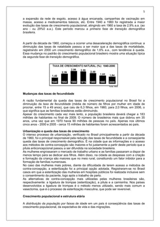 5
a expansão da rede de esgoto, acesso à água encanada, campanhas de vacinação em
massa, acesso a medicamentos básicos, etc. Entre 1940 a 1960 foi registrada a maior
evolução das taxas de crescimento populacional, atingindo em 1960 a taxa de 2,9% a.a. (ao
ano - ou 29%0 a.a.). Este período marcou a primeira fase de transição demográfica
brasileira.
A partir da década de 1960, começou a ocorrer uma desaceleração demográfica contínua: a
diminuição das taxas de natalidade passou a ser maior que a das taxas de mortalidade,
registrando em 2000 um crescimento demográfico de 1,6% a.a., com tendência à queda.
Essa mudança no padrão do crescimento populacional brasileiro mostra uma situação típica
da segunda fase de transição demográfica.
Mudanças das taxas de fecundidade
A razão fundamental da queda das taxas de crescimento populacional no Brasil foi a
diminuição da taxa de fecundidade (média de número de filhos por mulher em idade de
procriar, entre 15 a 49 anos), que caiu de 6,3 filhos, em 1960, para 2,0 filhos, em 2006, o
que significa que as famílias brasileiras estão diminuindo.
Apesar do crescimento cada vez mais lento, a população brasileira deverá chegar a 183
milhões de habitantes no final de 2009. O número de brasileiros mais que dobrou em 35
anos, uma vez que em 1970 havia 90 milhões de pessoas no país. Apenas nos últimos
cinco anos - 2000 e 2005 - cerca 15 milhões de habitantes foram acrescentados ao país.
Urbanização e queda das taxas de crescimento
O intenso processo de urbanização, verificado no Brasil principalmente a partir da década
de 1960, foi o principal responsável pela redução das taxas de fecundidade e a conseqüente
queda das taxas de crescimento demográfico. É na cidade que as informações e o acesso
aos métodos de contra-concepção são maiores e foi justamente a partir deste período que a
pílula anticoncepcional passou a ser difundida na sociedade brasileira.
As mulheres engrossaram o mercado de trabalho urbano e as famílias passaram a dispor de
menos tempo para se dedicar aos filhos. Além disso, na cidade as despesas com a criação
e formação da criança são maiores que no meio rural, constituindo um fator inibidor para a
formação de famílias numerosas.
No caso das mulheres mais pobres, diante da dificuldade de terem acesso a métodos de
contra-concepção, a esterilização foi a principal opção adotada. Registraram-se no Brasil
casos em que a esterilização das mulheres em hospitais públicos foi realizada inclusive sem
o consentimento da paciente, logo após o trabalho de parto.
As alternativas de contra-concepção mais utilizadas pelas mulheres brasileiras são,
respectivamente: a ligadura de trompas (esterilização), a pílula e a camisinha. Nos países
desenvolvidos a ligadura de trompas é o método menos utilizado, sendo mais comum a
vasectomia, que é o processo de esterilização masculina, que pode ser reversível.
Crescimento populacional e estrutura etária
A distribuição da população por faixas de idade em um país é conseqüência das taxas de
crescimento populacional, da expectativa de vida e das migrações.
 