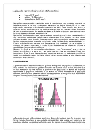 6
A população é geralmente agrupada em três faixas etárias:
 jovens (0-17 anos);
 adultos (18-64 anos); e
 idosos (acima de 65 anos).
Nos países desenvolvidos, a estrutura etária é caracterizada pela presença marcante da
população adulta e de uma porcentagem expressiva de idosos, conseqüência do baixo
crescimento vegetativo e da elevada expectativa de vida. Essa situação tem levado a
reformas sociais, particularmente, no sistema previdenciário em diversos países do mundo,
já que o envelhecimento da população obriga o Estado a destinar boa parte de seus
recursos econômicos para a aposentadoria.
Nos países subdesenvolvidos os jovens superam os adultos e os idosos, conseqüência do
alto crescimento vegetativo e da baixa expectativa de vida. Essa situação coloca os países
subdesenvolvidos numa situação de desvantagem, particularmente os pobres que possuem
famílias mais numerosas: sustentar um número maior de filhos limita as possibilidades do
Estado e da família em oferecer uma formação de boa qualidade, coloca a criança no
mercado de trabalho e reproduz o círculo vicioso da pobreza e da miséria ao dificultar a
possibilidade de ascensão social futura.
No caso do Brasil, e de outros países classificados como "emergentes", a proporção de
jovens tem diminuído a cada ano, ao passo que o índice da população idosa vem
aumentando. Essa é uma das razões das mudanças recentes no sistema de previdência
social, com estabelecimento de idade mínima para a aposentadoria e teto máximo para
pagamento ao aposentado.
Pirâmides etárias
A pirâmides etárias são representações gráficas (histograma) da população classificada por
sexo e idade. No eixo vertical (y) estão indicadas as diversas faixas etárias, enquanto que
no eixo horizontal (x) está indicada a quantidade de população: as barras da esquerda
representam a população masculina e as barras da direita representam a população
feminina. Observe duas pirâmides etárias correspondentes a dois países que apresentam
um perfil sócio-econômico bastante diferente.
A forma da pirâmide está associada ao nível de desenvolvimento do país. As pirâmides com
forma irregular, topo largo e base estreita, correspondem aos países com predomínio de
população adulta e população envelhecida, caso dos países desenvolvidos que atingiram ou
 