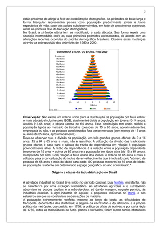 7
estão próximos de atingir a fase de estabilização demográfica. As pirâmides de base larga e
forma triangular representam países com população predominante jovem e baixa
expectativa de vida, caso dos países subdesenvolvidos, em fase de crescimento acelerado,
ainda na primeira fase da transição demográfica.
No Brasil, a pirâmide etária tem se modificado a cada década. Sua forma revela uma
situação intermediária entre as duas primeiras pirâmides apresentadas, de acordo com as
alterações recentes ocorridas do padrão demográfico brasileiro. Observe estas mudanças
através da sobreposição das pirâmides de 1980 a 2000.
Observação: Não existe um critério único para a distribuição da população por faixa etária;
o mais adotado (inclusive pelo IBGE, atualmente) divide a população em jovens (0-14 anos),
adultos (15-65 anos) e idosos (acima de 65 anos). Essa distribuição tem como critério a
população ligada ao mercado de trabalho (pessoas de 15 a 65 anos, aproximadamente),
empregada ou não, e as pessoas consideradas fora desse mercado (com menos de 15 anos
ou mais de 65 anos, aproximadamente).
Deve-se observar que, a divisão da população, em três grandes grupos etários: de 0 a 14
anos, 15 a 64 e 65 anos e mais, não é restritivo. A utilização da divisão dos tradicionais
grupos etários é base para o cálculo da razão de dependência em relação à população
potencialmente ativa. A razão de dependência é a relação entre a população dependente
(menores de 15 anos + acima de 65 anos) e a população em idade ativa (de 15 a 64 anos),
multiplicado por cem. Com relação a faixa etária dos idosos, o critério de 65 anos e mais é
utilizado para a conceituação do índice de envelhecimento que é indicado pelo "número de
pessoas de 65 anos e mais de idade para cada 100 pessoas menores de 15 anos de idade,
na população residente em determinado espaço geográfico, no ano considerado."
Origens e etapas da industrialização no Brasil
A atividade industrial no Brasil teve início no período colonial. Sua história, entretanto, não
se caracteriza por uma evolução sistemática. As atividades agrícolas e o extrativismo
absorviam os poucos capitais e a mão-de-obra, só dando margem, naquele período, às
indústrias caseiras, à agro-indústria do açúcar, a pequenas indústrias no litoral, e aos
estaleiros em que se construíam embarcações de madeira.
A população extremamente rarefeita, mesmo ao longo da costa; as dificuldades de
transporte, decorrentes das distâncias; o regime da escravidão e do latifúndio, e a própria
política da metrópole, que proibia, em 1766, a prática do ofício de ourives, e por carta régia
de 1785, todas as manufaturas de fumo, panos e bordados, foram outros tantos obstáculos
 