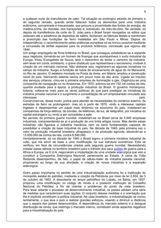 8
a qualquer surto de manufaturas de valor. Tal situação se prolongou através do primeiro e
do segundo reinado, quando ainda faltavam todos os elementos para uma indústria
autônoma, concentrada e mecanizada, que procura a proximidade das fontes de energia, de
matéria-prima, da clientela, dos transportes e, sobretudo, da mão-de-obra. Na verdade, só
depois da transferência da corte de D. João para o Brasil foram revogados os editos que
vedavam até a existência de depósitos de salitre, fechavam as fábricas têxteis e mantinham
a proscrição das fundições de ferro instaladas em São Paulo e Minas. Depois da
independência, o reconhecimento pelas potências européias só se tornou possível mediante
a concessão de tarifas especiais para os produtos britânicos, concessão que vigorou até
1844.
Um antigo empregado de firma britânica no Brasil, que conseguiu estabelecer-se e expandir
seus negócios, tornando-se um homem de finanças que acompanhava o surto industrial da
Europa, Irineu Evangelista de Souza, teve o descortino de tentar o caminho da indústria,
sem levar em conta, entretanto, o grave obstáculo que representava o escravismo, inviável à
criação de um mercado nacional. Não obstante isso, registraram-se algumas iniciativas no
campo da indústria. Surgiu a fundição de tubos de encanamento de água do rio Maracanã,
no Rio de Janeiro. O estaleiro montado na Ponta da Areia, em Niterói, ampliou a construção
naval do país, fabricando setenta navios em pouco mais de dez anos. Ligada ao impulso
dos serviços urbanos, criou-se a primeira empresa de iluminação a gás. Organizou-se uma
companhia de navegação no rio Amazonas. Em 1870, estimou-se em 742 mil contos de réis,
quantia avultada para a época, a produção industrial do Brasil. O governo monárquico,
todavia, voltava-se mais para as obras públicas do que para prestigiar as iniciativas da
indústria privada nacional e o surgimento e consolidação de um empresariado vinculado aos
interesses do país.
Construíram-se, desse modo, portos para atender às necessidades do comércio externo. As
estradas de ferro se prolongaram, mas só a partir de 1870, vindo a interessar capitais
ingleses e desempenhar um papel mais dinâmico na economia do país. Instalaram-se
companhias de força elétrica, de bondes, de telefones, de luz, de telégrafos, por iniciativa do
capital estrangeiro ou vindo a ser concedidas a este.
No período da primeira guerra mundial, instalaram-se no Brasil cerca de 5.940 empresas
industriais, compreendendo-se aí a produção de uns trinta artigos novos. Mas dentre essas
indústrias não figurava a indústria mecânica nem os bens fundamentais capazes de
possibilitar a criação da base industrial do país. Na década de 1940, pela primeira vez o
valor da produção industrial brasileira ultrapassou o da produção agrícola, elevando-se a
13.000.000 de contos de réis, contra 8.590.000.
Verdadeiramente, só na década de 1940 o Brasil logrou a primeira iniciativa industrial de
vulto, que iria servir de base a uma modificação na sua estrutura econômica. Esta se
verificou em face de circunstâncias criadas pela segunda guerra mundial. Necessitando
instalar bases aéreas no território brasileiro para o trânsito dos seus aviões de guerra para a
África e Europa, os E.U.A. negociaram a implantação de uma unidade siderúrgica que veio a
constituir a Companhia Siderúrgica Nacional, pertencente ao Estado. A usina de Volta
Redonda desempenhou, de fato, o papel de célula-mater da indústria pesada nacional,
propiciando ao longo de sua atividade, a criação de novas indústrias e a expansão
siderúrgica.
Outro passo importante no sentido de uma industrialização autônoma foi a instituição do
monopólio estatal do petróleo, mediante a criação da Petrobrás por meio da lei 2.004, de 3
de outubro de 1953. A descoberta do lençol petrolífero do Lobato, na Bahia, em 1937,
propiciou uma modificação no código de minas e a posterior instituição do Conselho
Nacional do Petróleo, a fim de orientar o problemas do ponto de vista brasileiro.
Para levar adiante o processo de desenvolvimento industrial, os países adotam uma série
de medidas que caracterizam suas opções. O conjunto dessas medidas e a orientação que
lhe é implícita constituem a política industrial. No caso brasileiro, a industrialização se iniciou
tardiamente, o que leva o país a realizar grandes esforços, visando a diminuir a distância
que o separa dos países desenvolvidos. A dependência do mercado externo e a desigual
distribuição da renda, que restringe o mercado interno, constituem ainda aspectos negativos
para a industrialização do país.
 