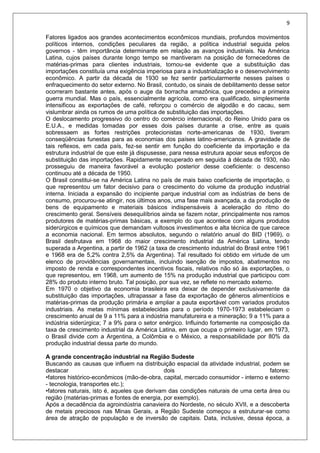 9
Fatores ligados aos grandes acontecimentos econômicos mundiais, profundos movimentos
políticos internos, condições peculiares da região, a política industrial seguida pelos
governos - têm importância determinante em relação as avanços industriais. Na América
Latina, cujos países durante longo tempo se mantiveram na posição de fornecedores de
matérias-primas para clientes industriais, tornou-se evidente que a substituição das
importações constituía uma exigência imperiosa para a industrialização e o desenvolvimento
econômico. A partir da década de 1930 se fez sentir particularmente nesses países o
enfraquecimento do setor externo. No Brasil, contudo, os sinais de debilitamento desse setor
ocorreram bastante antes, após o auge da borracha amazônica, que precedeu a primeira
guerra mundial. Mas o país, essencialmente agrícola, como era qualificado, simplesmente
intensificou as exportações de café, reforçou o comércio de algodão e do cacau, sem
vislumbrar ainda os rumos de uma política de substituição das importações.
O deslocamento progressivo do centro do comércio internacional, do Reino Unido para os
E.U.A., e medidas tomadas por esses dois países durante a crise, entre as quais
sobressaem as fortes restrições protecionistas norte-americanas de 1930, tiveram
conseqüências funestas para as economias dos países latino-americanos. A gravidade de
tais reflexos, em cada país, fez-se sentir em função do coeficiente da importação e da
estrutura industrial de que este já dispusesse, para nessa estrutura apoiar seus esforços de
substituição das importações. Rapidamente recuperado em seguida à década de 1930, não
prosseguiu de maneira favorável a evolução posterior desse coeficiente: o descenso
continuou até a década de 1950.
O Brasil constitui-se na América Latina no país de mais baixo coeficiente de importação, o
que representou um fator decisivo para o crescimento do volume da produção industrial
interna. Iniciada a expansão do incipiente parque industrial com as indústrias de bens de
consumo, procurou-se atingir, nos últimos anos, uma fase mais avançada, a da produção de
bens de equipamento e materiais básicos indispensáveis à aceleração do ritmo do
crescimento geral. Sensíveis desequilíbrios ainda se fazem notar, principalmente nos ramos
produtores de matérias-primas básicas, a exemplo do que acontece com alguns produtos
siderúrgicos e químicos que demandam vultosos investimentos e alta técnica de que carece
a economia nacional. Em termos absolutos, segundo o relatório anual do BID (1969), o
Brasil desfrutava em 1968 do maior crescimento industrial da América Latina, tendo
superada a Argentina, a partir de 1962 (a taxa de crescimento industrial do Brasil entre 1961
e 1968 era de 5,2% contra 2,5% da Argentina). Tal resultado foi obtido em virtude de um
elenco de providências governamentais, incluindo isenção de impostos, abatimentos no
imposto de renda e correspondentes incentivos fiscais, relativos não só às exportações, o
que representou, em 1968, um aumento de 15% na produção industrial que participou com
28% do produto interno bruto. Tal posição, por sua vez, se reflete no mercado externo.
Em 1970 o objetivo da economia brasileira era deixar de depender exclusivamente da
substituição das importações, ultrapassar a fase da exportação de gêneros alimentícios e
matérias-primas da produção primária e ampliar a pauta exportável com variados produtos
industriais. As metas mínimas estabelecidas para o período 1970-1973 estabeleciam o
crescimento anual de 9 a 11% para a indústria manufatureira e a mineração; 9 a 11% para a
indústria siderúrgica; 7 a 9% para o setor enérgico. Influindo fortemente na composição da
taxa de crescimento industrial da América Latina, em que ocupa o primeiro lugar, em 1973,
o Brasil divide com a Argentina, a Colômbia e o México, a responsabilidade por 80% da
produção industrial dessa parte do mundo.
A grande concentração industrial na Região Sudeste
Buscando as causas que influem na distribuição espacial da atividade industrial, podem se
destacar dois fatores:
•fatores histórico-econômicos (mão-de-obra, capital, mercado consumidor - interno e externo
- tecnologia, transportes etc.);
•fatores naturais, isto é, aqueles que derivam das condições naturais de uma certa área ou
região (matérias-primas e fontes de energia, por exemplo).
Após a decadência da agroindústria canavieira do Nordeste, no século XVII, e a descoberta
de metais preciosos nas Minas Gerais, a Região Sudeste começou a estruturar-se como
área de atração de população e de inversão de capitais. Data, inclusive, dessa época, a
 