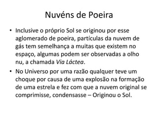 Nuvéns de PoeiraInclusive o próprio Sol se originou por esse aglomerado de poeira, partículas da nuvem de gás tem semelhança a muitas que existem no espaço, algumas podem ser observadas a olho nu, a chamada Via Láctea.No Universo por uma razão qualquer teve um choque por causa de uma explosão na formação de uma estrela e fez com que a nuvem original se comprimisse, condensasse – Originou o Sol.
