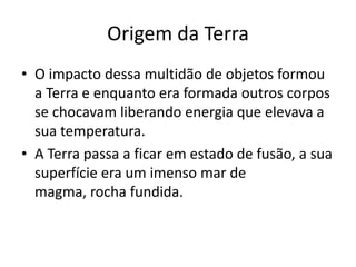 Origem da TerraO impacto dessa multidão de objetos formou a Terra e enquanto era formada outros corpos se chocavam liberando energia que elevava a sua temperatura. A Terra passa a ficar em estado de fusão, a sua superfície era um imenso mar de magma, rocha fundida.