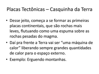 Placas Tectônicas – Casquinha da TerraDesse jeito, começa a se formar as primeiras placas continentais, que são rochas mais leves, flutuando como uma espuma sobre as rochas pesadas do magma.Daí pra frente a Terra vai ser “uma máquina de calor” liberando sempre grandes quantidades de calor para o espaço externo.Exemplo: Erguendo montanhas.