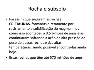 Rocha e subsoloFoi assim que surgiram as rochas CRISTALINAS, formadas diretamente por resfriamento e solidificação do magma, mas como isso aconteceu a 3.5 bilhões de anos elas continuaram sofrendo a ação de alta pressão do peso de outras rochas e das altas temperaturas, sendo possível encontrá-las ainda hoje.Essas rochas que têm até 570 milhões de anos.