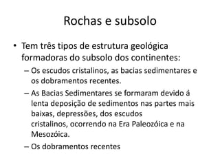 Rochas e subsoloTem três tipos de estrutura geológica formadoras do subsolo dos continentes:Os escudos cristalinos, as bacias sedimentares e os dobramentos recentes.As Bacias Sedimentares se formaram devido á lenta deposição de sedimentos nas partes mais baixas, depressões, dos escudos cristalinos, ocorrendo na Era Paleozóica e na Mesozóica.Os dobramentos recentes 