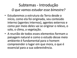 Subtemas - IntroduçãoO que vamos estudar esse bimestre?Estudaremos a estrutura da Terra desde o início, como ela foi originada, seu conteúdo interno (agentes internos), agentes externos e como por meio deles vai se originar o relevo, o solo, o clima, a vegetação. A reunião de todos esses elementos formam a paisagem natural e como o estudo desse meio ambiente é fundamental para o homem compreender o lugar em que mora, o que é essencial para a sua sobrevivência.