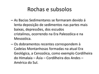 Rochas e subsolosAs Bacias Sedimentares se formaram devido á lenta deposição de sedimentos nas partes mais baixas, depressões, dos escudos cristalinos, ocorrendo na Era Paleozóica e na Mesozóica.Os dobramentos recentes correspondem à Cadeias Montanhosas formadas na atual Era Geológica, a Cenozóica, como exemplo Cordilheira do Himalaia – Ásia – Cordilheira dos Andes – América do Sul.