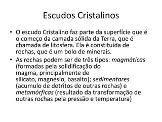 Escudos CristalinosO escudo Cristalino faz parte da superfície que é o começo da camada sólida da Terra, que é chamada de litosfera. Ela é constituída de rochas, que é um bolo de minerais.As rochas podem ser de três tipos: magmáticas (formadas pela solidificação do magma, principalmente de silicato, magnésio, basalto); sedimentares (acumulo de detritos de outras rochas) e metamórficas (resultado da transformação de outras rochas pela pressão e temperatura)