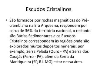 Escudos CristalinosSão formados por rochas magmáticas do Pré- crambianona Era Arqueana, respondem por cerca de 36% do território nacional, o restante são Bacias Sedimentares e os Escudos Cristalinos correspondem às regiões onde são explorados muitos depósitos minerais, por exemplo, Serra Pelada (Ouro - PA) e Serra dos Carajás (Ferro - PA), além da Serra da Mantiqueira (SP, RJ, MG) estar nessa área. 