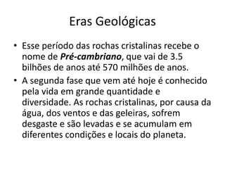 Eras GeológicasEsse período das rochas cristalinas recebe o nome de Pré-cambriano, que vai de 3.5 bilhões de anos até 570 milhões de anos.A segunda fase que vem até hoje é conhecido pela vida em grande quantidade e diversidade. As rochas cristalinas, por causa da água, dos ventos e das geleiras, sofrem desgaste e são levadas e se acumulam em diferentes condições e locais do planeta. 