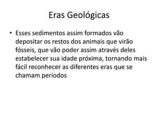 Esses sedimentos assim formados vão depositar os restos dos animais que virão fósseis, que vão poder assim através deles estabelecer sua idade próxima, tornando mais fácil reconhecer as diferentes eras que se chamam períodosEras Geológicas