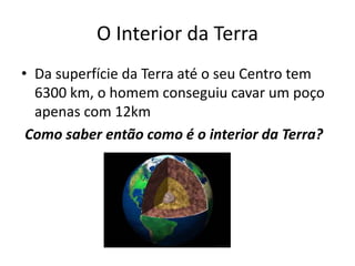 O Interior da TerraDa superfície da Terra até o seu Centro tem 6300 km, o homem conseguiu cavar um poço apenas com 12kmComo saber então como é o interior da Terra?