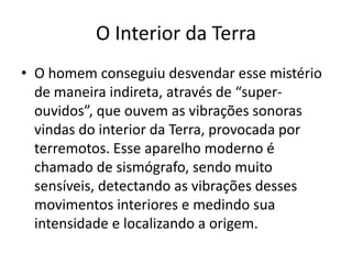 O homem conseguiu desvendar esse mistério de maneira indireta, através de “super-ouvidos”, que ouvem as vibrações sonoras vindas do interior da Terra, provocada por terremotos. Esse aparelho moderno é chamado de sismógrafo, sendo muito sensíveis, detectando as vibrações desses movimentos interiores e medindo sua intensidade e localizando a origem.O Interior da Terra