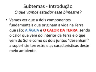 Vamos ver que a dois componentes fundamentais que originam a vida na Terra que são: A ÁGUA e O CALOR DA TERRA, sendo o calor que vem do interior da Terra e o que vem do Sol e como os dois juntos “desenham” a superfície terrestre e as características deste meio ambiente.Subtemas - IntroduçãoO que vamos estudar esse bimestre?