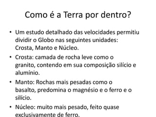 Como é a Terra por dentro?Um estudo detalhado das velocidades permitiu dividir o Globo nas seguintes unidades: Crosta, Manto e Núcleo.Crosta: camada de rocha leve como o granito, contendo em sua composição silício e alumínio.Manto: Rochas mais pesadas como o basalto, predomina o magnésio e o ferro e o silício.Núcleo: muito mais pesado, feito quase exclusivamente de ferro.