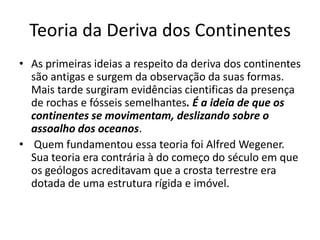 Teoria da Deriva dos ContinentesAs primeiras ideias a respeito da deriva dos continentes são antigas e surgem da observação da suas formas. Mais tarde surgiram evidências cientificas da presença de rochas e fósseis semelhantes. É a ideia de que os continentes se movimentam, deslizando sobre o assoalho dos oceanos. Quem fundamentou essa teoria foi Alfred Wegener. Sua teoria era contrária à do começo do século em que os geólogos acreditavam que a crosta terrestre era dotada de uma estrutura rígida e imóvel.