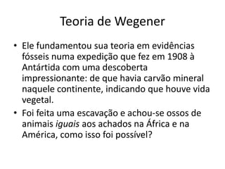 Teoria de WegenerEle fundamentou sua teoria em evidências fósseis numa expedição que fez em 1908 à Antártida com uma descoberta impressionante: de que havia carvão mineral naquele continente, indicando que houve vida vegetal.Foi feita uma escavação e achou-se ossos de animais iguais aos achados na África e na América, como isso foi possível?