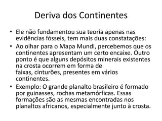 Deriva dos ContinentesEle não fundamentou sua teoria apenas nas evidências fósseis, tem mais duas constatações:Ao olhar para o Mapa Mundi, percebemos que os continentes apresentam um certo encaixe. Outro ponto é que alguns depósitos minerais existentes na crosta ocorrem em forma de faixas, cinturões, presentes em vários continentes. Exemplo: O grande planalto brasileiro é formado por guinasses, rochas metamórficas. Essas formações são as mesmas encontradas nos planaltos africanos, especialmente junto à crosta. 