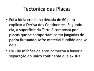 Tectônica das PlacasFoi a ideia criada na década de 60 para explicar a Deriva dos Continentes. Segundo ela, a superfície da Terra é composta por placas que se comportam como jangadas de pedra flutuando sofre material fundido abaixo dela.Há 180 milhões de anos começou a haver a separação do único continente que existia. 