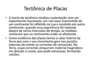 Tectônica de PlacasA teoria da tectônica recebeu sustentação com um experimento fascinante: um raio laser transmitido de um continente foi refletido na Lua e recebido em outro continente, quando essa experiência foi repetida depois de vários intervalos de tempo, as medidas revelaram que os continentes estão se afastando.Como evidência das placas temos o calor interno da Terra que com o seu movimento gera nas porções externas do manto as correntes de convecção. Na Terra, essas correntes empurram material magmático em direção à crosta, que pode extravasar, formando vulcões.