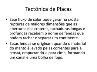 Esse fluxo de calor pode gerar na crosta rupturas de maiores dimensões que as aberturas das crateras, rachaduras longas e profundas recebem o nome de fendas que podem rachar e separar um continente. Essas fendas se originam quando o material do manto é levado pelas correntes para a crosta, empurrando-a para cima, formando um canal e uma bolha de fogo.Tectônica de Placas