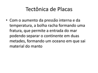 Com o aumento da pressão interna e da temperatura, a bolha racha formando uma fratura, que permite a entrada do mar podendo separar o continente em duas metades, formando um oceano em que sai material do mantoTectônica de Placas