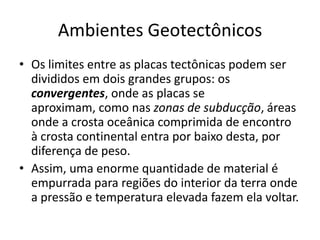Ambientes GeotectônicosOs limites entre as placas tectônicas podem ser divididos em dois grandes grupos: os convergentes, onde as placas se aproximam, como nas zonas de subducção, áreas onde a crosta oceânica comprimida de encontro à crosta continental entra por baixo desta, por diferença de peso. Assim, uma enorme quantidade de material é empurrada para regiões do interior da terra onde a pressão e temperatura elevada fazem ela voltar. 