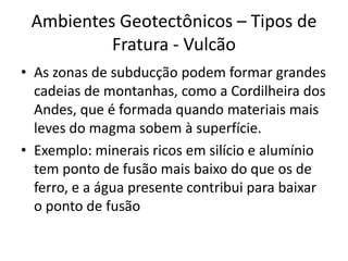 As zonas de subducção podem formar grandes cadeias de montanhas, como a Cordilheira dos Andes, que é formada quando materiais mais leves do magma sobem à superfície.Exemplo: minerais ricos em silício e alumínio tem ponto de fusão mais baixo do que os de ferro, e a água presente contribui para baixar o ponto de fusão Ambientes Geotectônicos – Tipos de Fratura - Vulcão